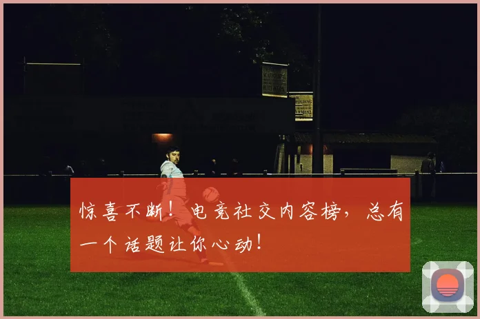 惊喜不断！电竞社交内容榜，总有一个话题让你心动！