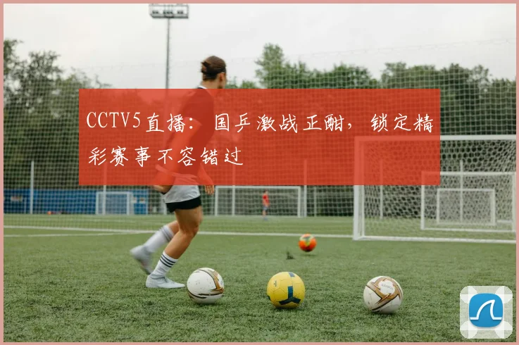 CCTV5直播:国乒激战正酣,锁定精彩赛事不容错过