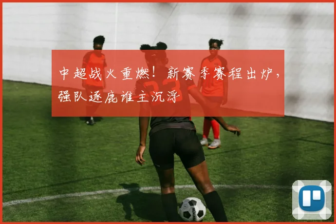 中超战火重燃！新赛季赛程出炉，强队逐鹿谁主沉浮