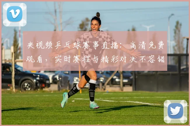 央视频乒乓球赛事直播：高清免费观看，实时赛程与精彩对决不容错过