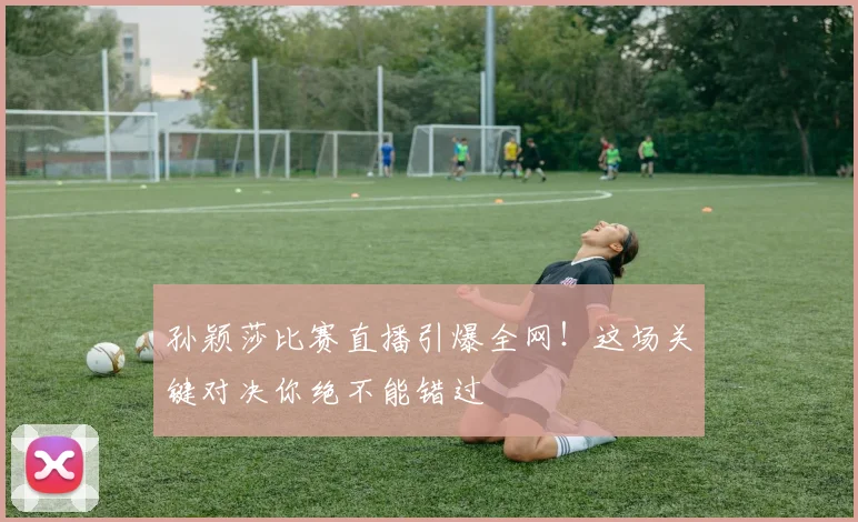 孙颖莎比赛直播引爆全网！这场关键对决你绝不能错过